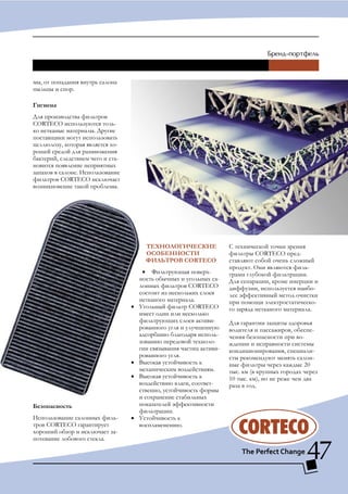 мы, от попадания внутрь салона
пыльцы и спор.

гигиена
Для производства фильтров
CORTECO используются толь-
ко нетканые материалы. Другие
поставщики могут использовать
целлюлозу, которая является хо-
рошей средой для размножения
бактерий, следствием чего и ста-
новится появление неприятных
запахов в салоне. Использование
фильтров CORTECO исключает
возникновение такой проблемы.




                                         ТЕХНологИЧЕСКИЕ               С технической точки зрения
                                         оСоБЕННоСТИ                   фильтры CORTECO пред-
                                         ФИльТРоВ CORTECO              ставляют собой очень сложный
                                                                       продукт. Они являются филь-
                                        • Фильтрующая поверх-          трами глубокой фильтрации.
                                       ность обычных и угольных са-    Для сепарации, кроме инерции и
                                       лонных фильтров CORTECO         диффузии, используется наибо-
                                       состоит из нескольких слоев     лее эффективный метод очистки
                                       нетканого материала.            при помощи электростатическо-
                                   •   Угольный фильтр CORTECO         го заряда нетканого материала.
                                       имеет один или несколько
                                       фильтрующих слоев активи-       Для гарантии защиты здоровья
                                       рованного угля и улучшенную     водителя и пассажиров, обеспе-
                                       адсорбцию благодаря исполь-     чения безопасности при во-
                                       зованию передовой техноло-      ждении и исправности системы
                                       гии связывания частиц активи-   кондиционирования, специали-
                                       рованного угля.                 сты рекомендуют менять салон-
                                   •   Высокая устойчивость к          ные фильтры через каждые 20
                                       механическим воздействиям.      тыс. км (в крупных городах через
                                   •   Высокая устойчивость к          10 тыс. км), но не реже чем два
                                       воздействию влаги, соответ-     раза в год.
                                       ственно, устойчивость формы
                                       и сохранение стабильных
Безопасность                           показателей эффективности
                                       фильтрации.
Использование салонных филь-       •   Устойчивость к
тров CORTECO гарантирует               воспламенению.
хороший обзор и исключает за-
потевание лобового стекла.

                                                                                                   47
 