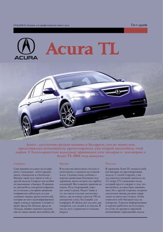 Acura - достаточно редкая машина в Беларуси, тем не менее нам
  представилась возможность протестировать уже второй автомобиль этой
 марки. С благодарностью владельцу принимаем этот подарок и поговорим о
                       Acure TL 2004 года выпуска.
Снаружи                              Внутри                                Поездка
Сама машина по классу (если срав-    В салоне все выполнено стильно и      В движении Acura TL показала себя
нить с «хондами») - нечто среднее    качественно, с намеком на спортив-    как быстрая, но противоречивая
между «Аккордом» и «Легендом».       ность. Сиденья очень удобные, с       модель. С одной стороны, у вас
Внешне также есть черты и той, и     хорошо развитыми боковыми под-        под капотом мощный двигатель на
другой модели. Спереди она особен-   держками, много вставок под карбон    3.2 литра, 273 лошадиных силы,
но напоминает «Аккорд». В принци-    алюминий. Все клавиши приятны на      который просто говорит о том, что
пе, автомобиль смотрится современ-   ощупь. Руль спортивный, хоро-         автомобиль должен быть динамич-
но и стильно, а во время движения    шо лежит в руках. Радует также и      ным. Но с другой стороны, подвеска
понравилось наблюдать за удив-       то, что места в салоне достаточно     достаточно мягкая, рулевое управ-
ленными лицами других водителей,     много, два человека с ростом 190 см   ление не настолько острое, чтобы
которые не могу идентифицировать     умещаются легко, без ущерба для       позволить себе быструю езду на
марку и модель машины. Смотрят и     комфорта. В общем, все сделано, как   поворотах. Тормоза информативны
видят: вроде бы «Хонда», вроде не    говорится, для людей и со вкусом. Я   и хорошо работают на холодную,
«Хонда», забавно замечать недоуме-   уже не могу удержаться от поездки -   но стоит их прогреть парочкой
ние на лицах наших автолюбителей.    вперед!                               интенсивных торможений, педаль
 