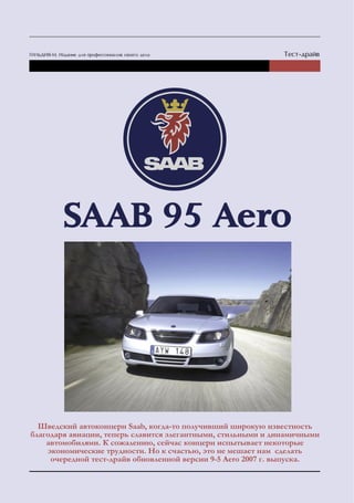 Шведский автоконцерн Saab, когда-то получивший широкую известность
благодаря авиации, теперь славится элегантными, стильными и динамичными
    автомобилями. К сожалению, сейчас концерн испытывает некоторые
    экономические трудности. Но к счастью, это не мешает нам сделать
     очередной тест-драйв обновленной версии 9-5 Aero 2007 г. выпуска.
 