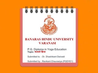 BANARAS HINDU UNIVERSITY
VARANASI
P.G. Diploma in Yoga Education
Topic: षटकर्म क्रिया
Submitted to : Dr. Shashikant Dwivedi
Submitted by : Ravikant Chaurasiya (PGDYE1)
 