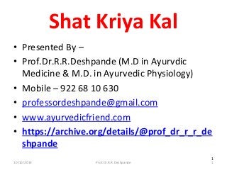 10/10/2019 Prof.Dr.R.R.Deshpande 1
1
Shat Kriya Kal
• Presented By –
• Prof.Dr.R.R.Deshpande (M.D in Ayurvdic
Medicine & M.D. in Ayurvedic Physiology)
• Mobile – 922 68 10 630
• professordeshpande@gmail.com
• www.ayurvedicfriend.com
• https://archive.org/details/@prof_dr_r_r_de
shpande
 