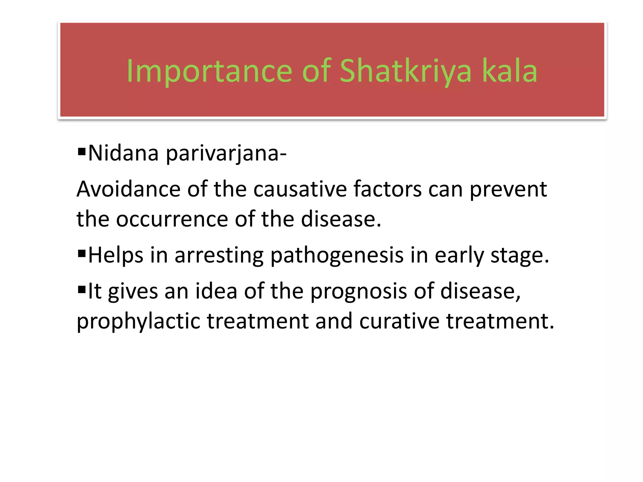 Importance of Shatkriya kala
Nidana parivarjana-
Avoidance of the causative factors can prevent
the occurrence of the disease.
Helps in arresting pathogenesis in early stage.
It gives an idea of the prognosis of disease,
prophylactic treatment and curative treatment.
 