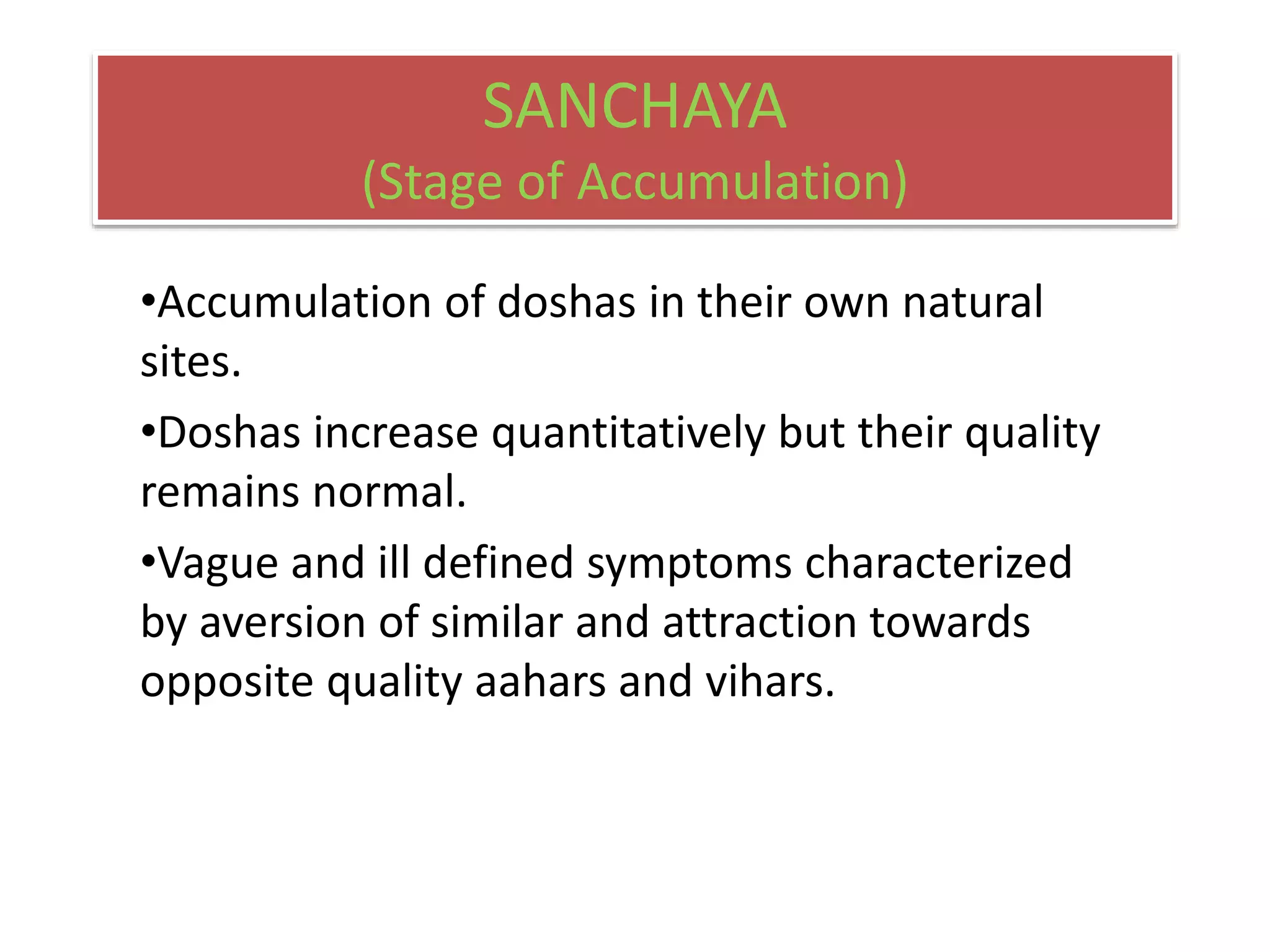 SANCHAYA
(Stage of Accumulation)
•Accumulation of doshas in their own natural
sites.
•Doshas increase quantitatively but their quality
remains normal.
•Vague and ill defined symptoms characterized
by aversion of similar and attraction towards
opposite quality aahars and vihars.
 