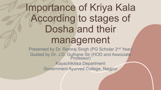 Importance of Kriya Kala
According to stages of
Dosha and their
management
Presented by Dr. Ramraj Singh (PG Scholar 2nd Year)
Guided by Dr. J.D. Gulhane Sir (HOD and Associate
Professor)
Kayachikitisa Department
Government Ayurved College, Nagpur
 