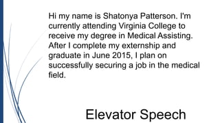 Hi my name is Shatonya Patterson. I'm
currently attending Virginia College to
receive my degree in Medical Assisting.
After I complete my externship and
graduate in June 2015, I plan on
successfully securing a job in the medical
field.
Elevator Speech
 