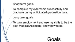 Short term goals
To complete my externship successfully and
graduate on my anticipated graduation date.
Long term goals
To gain employment and use my skills to be the
best Medical Assistant I know how to be.
Goals
 