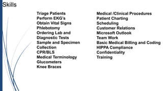 Triage Patients
Perform EKG’s
Obtain Vital Signs
Phlebotomy
Ordering Lab and
Diagnostic Tests
Sample and Specimen
Collection
CPR/BLS
Medical Terminology
Glucometers
Knee Braces
Skills
Medical /Clinical Procedures
Patient Charting
Scheduling
Customer Relations
Microsoft Outlook
Team Work
Basic Medical Billing and Coding
HIPPA Compliance
Confidentiality
Training
 