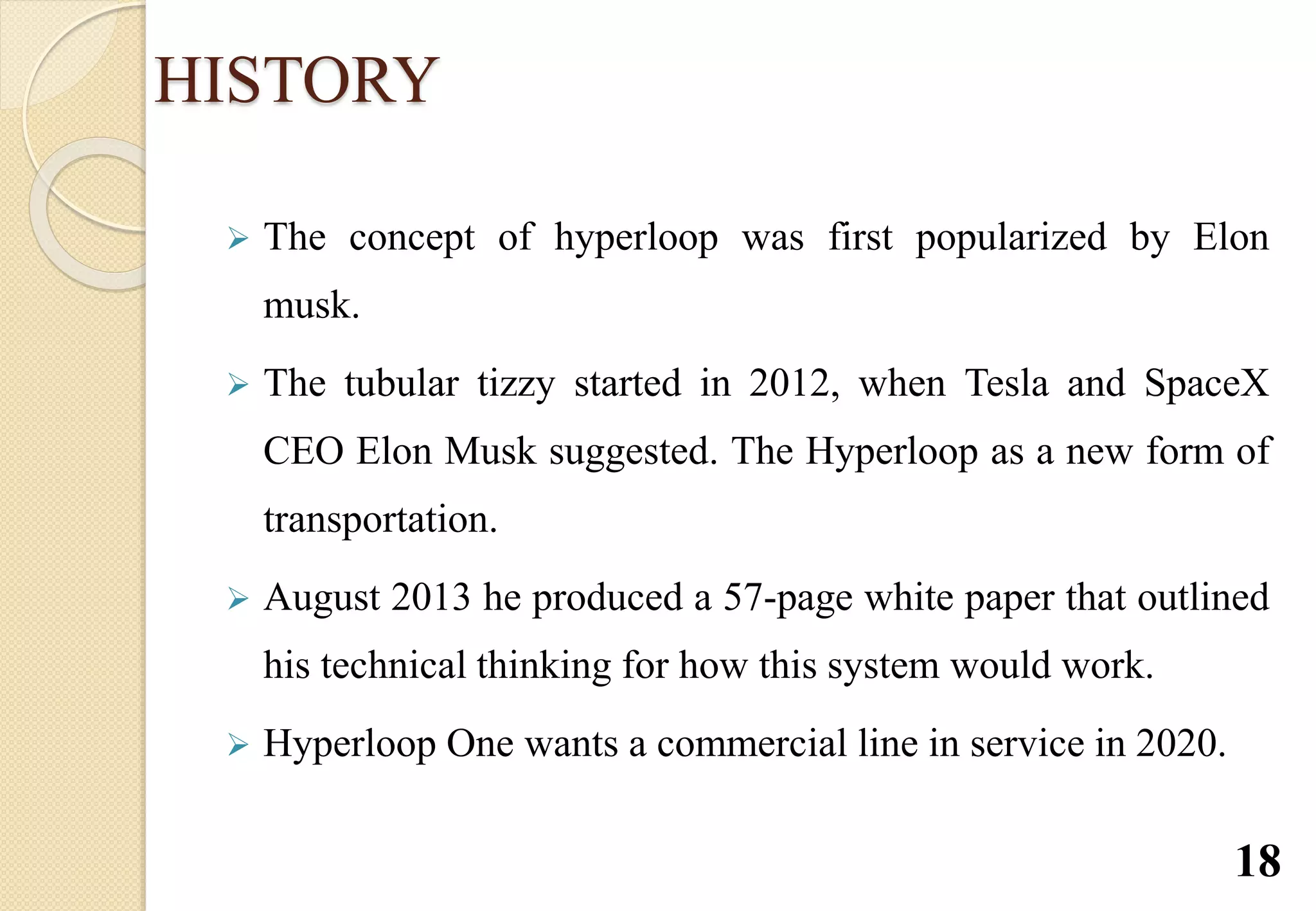 HISTORY
 The concept of hyperloop was first popularized by Elon
musk.
 The tubular tizzy started in 2012, when Tesla and SpaceX
CEO Elon Musk suggested. The Hyperloop as a new form of
transportation.
 August 2013 he produced a 57-page white paper that outlined
his technical thinking for how this system would work.
 Hyperloop One wants a commercial line in service in 2020.
18
 