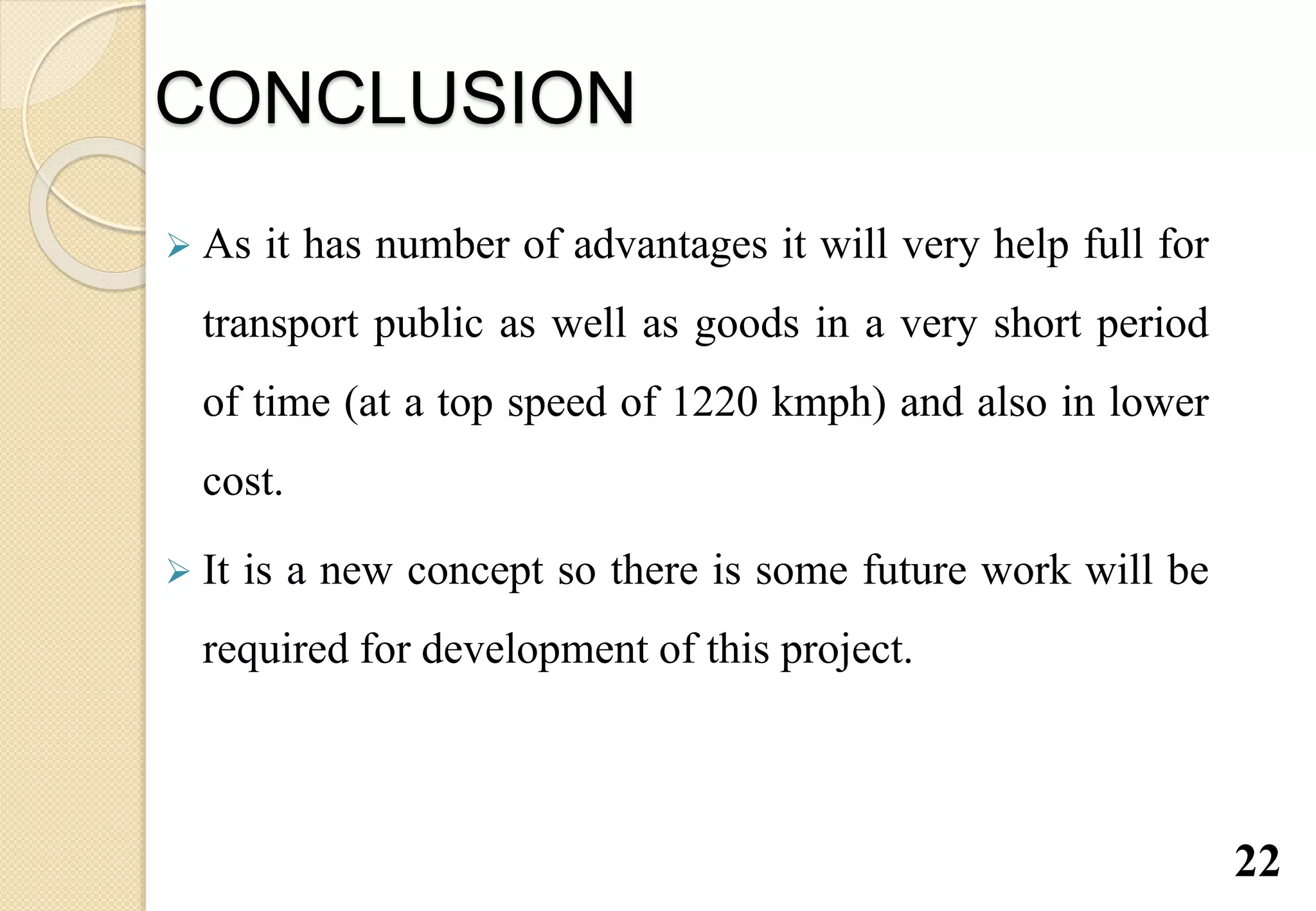 CONCLUSION
 As it has number of advantages it will very help full for
transport public as well as goods in a very short period
of time (at a top speed of 1220 kmph) and also in lower
cost.
 It is a new concept so there is some future work will be
required for development of this project.
22
 