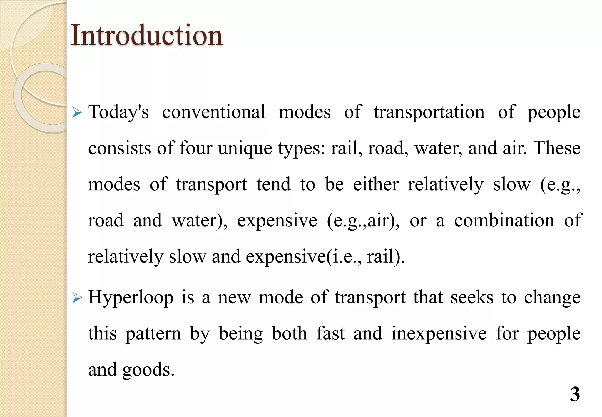 Introduction
 Today's conventional modes of transportation of people
consists of four unique types: rail, road, water, and air. These
modes of transport tend to be either relatively slow (e.g.,
road and water), expensive (e.g.,air), or a combination of
relatively slow and expensive(i.e., rail).
 Hyperloop is a new mode of transport that seeks to change
this pattern by being both fast and inexpensive for people
and goods.
3
 