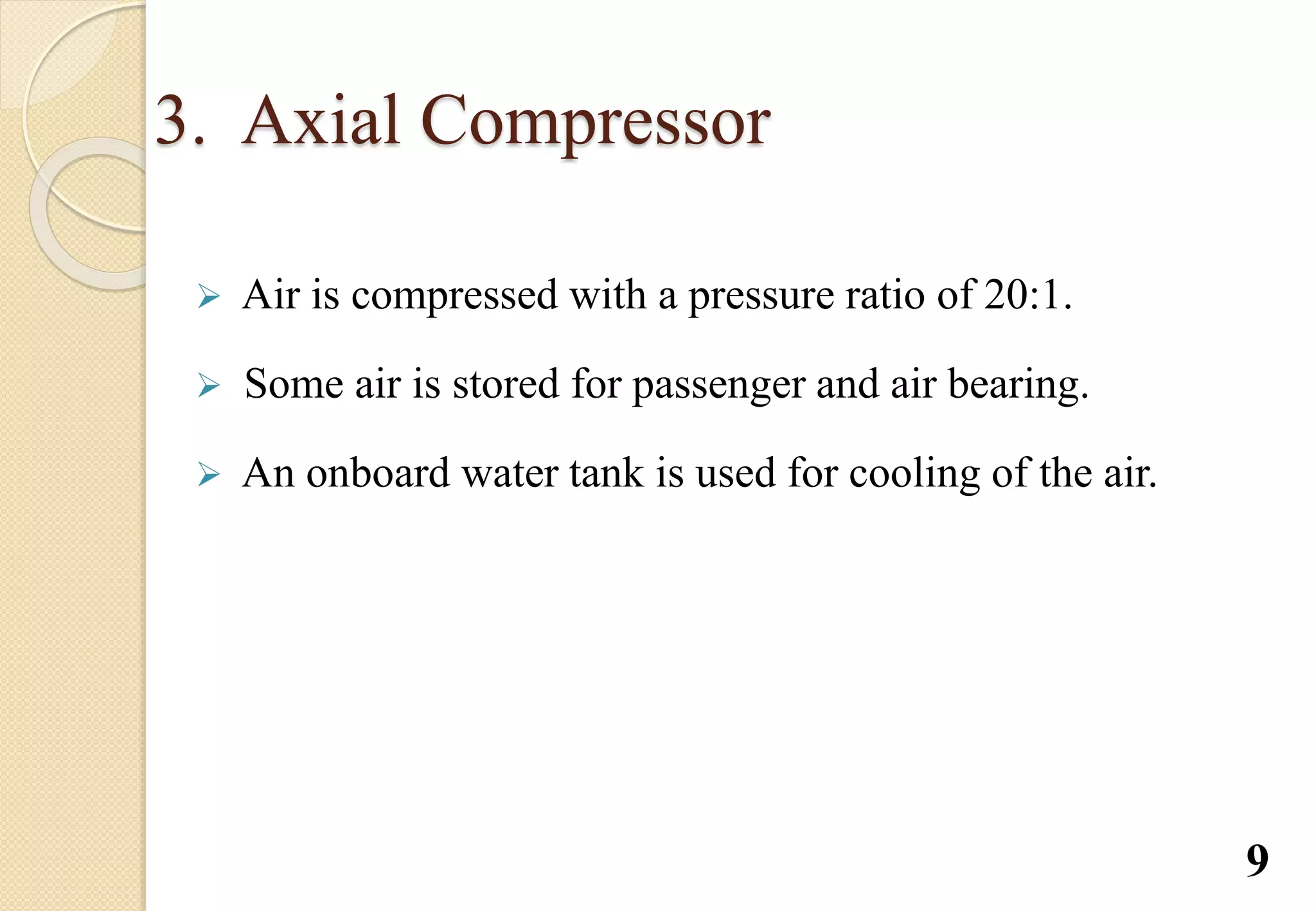 3. Axial Compressor
 Air is compressed with a pressure ratio of 20:1.
 Some air is stored for passenger and air bearing.
 An onboard water tank is used for cooling of the air.
9
 