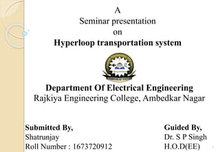 A
Seminar presentation
on
Hyperloop transportation system
Department Of Electrical Engineering
Rajkiya Engineering College, Ambedkar Nagar
Submitted By,
Shatrunjay
Roll Number : 1673720912
Guided By,
Dr. S P Singh
H.O.D(EE) 1
 