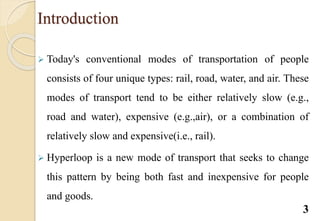 Introduction
 Today's conventional modes of transportation of people
consists of four unique types: rail, road, water, and air. These
modes of transport tend to be either relatively slow (e.g.,
road and water), expensive (e.g.,air), or a combination of
relatively slow and expensive(i.e., rail).
 Hyperloop is a new mode of transport that seeks to change
this pattern by being both fast and inexpensive for people
and goods.
3
 