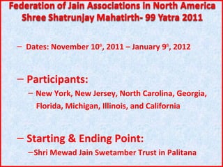 – Dates: November 10th, 2011 – January 9th, 2012


– Participants:
   – New York, New Jersey, North Carolina, Georgia,
     Florida, Michigan, Illinois, and California


– Starting & Ending Point:
   – Shri Mewad Jain Swetamber Trust in Palitana
 