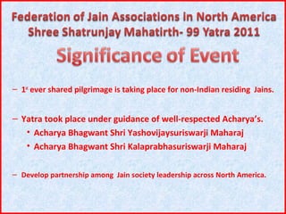 – 1st ever shared pilgrimage is taking place for non-Indian residing Jains.


– Yatra took place under guidance of well-respected Acharya’s.
   • Acharya Bhagwant Shri Yashovijaysuriswarji Maharaj
   • Acharya Bhagwant Shri Kalaprabhasuriswarji Maharaj

– Develop partnership among Jain society leadership across North America.
 