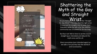 Shattering the
Myth of the Gay
and Straight
Wrist
Do you believe in the myth of the “Straight
Vs. Gay Wrist”? The idea that the right wrist
is reserved for straight men to wear their
bracelets while the left is for the LGBTQ+
community has circulated for far too long.
But fear not! We’re here to set the record
straight (pun intended) and debunk this
myth once and for all.
Brace yourselves (pun intended again) as
we take a fun journey into the world of
wrist accessories.
 