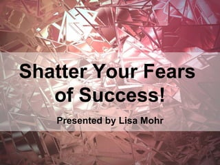 Shatter Your Fears
of Success!
Presented by Lisa Mohr
 