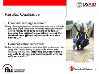 Results: Qualitative Economic message received: “ Family planning is good and important because one is able take good care of the family with the limited resources available while  a family that does not practice family planning has difficulties in taking care of the children since [financial] resources are very limited ...” Communication improved: “ Before the educator came to shed more light on this issue I was doing what I could, basing on guess work without even discussing with my wife.  After the educator came I was able to discuss and communicate with my wife very well…”  