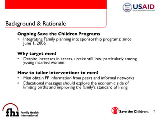 Background & Rationale Ongoing Save the Children Programs Integrating Family planning into sponsorship programs; since June 1, 2006 Why target men? Despite increases in access, uptake still low, particularly among young married women How to tailor interventions to men? Men obtain FP information from peers and informal networks  Educational messages should explore the economic side of limiting births and improving the family’s standard of living 