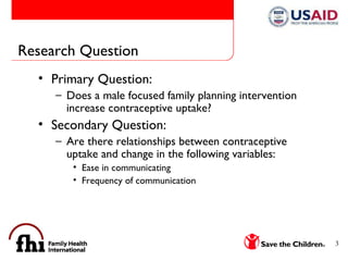 Research Question Primary Question:  Does a male focused family planning intervention increase contraceptive uptake?  Secondary Question:  Are there relationships between contraceptive uptake and change in the following variables:  Ease in communicating  Frequency of communication 