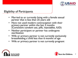 Eligibility of Participants Married to or currently living with a female sexual partner that is less than 25 years old Have not used modern contraception with their primary partner within the last 3 months (Consistent condom use, pills, injectables, IUD) Neither participant or partner has undergone sterilization Wife or primary partner is not currently exclusively breastfeeding a child less than 6 months of age Wife or primary partner is not currently pregnant 