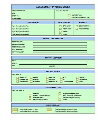 ASSESSMENT PROFILE SHEET
 ASSESSMENT DATE:                                                    Check One With "X"
 SUB:
                                                                                               SELF PERFORM:
 OPER. CO.:
                                                                                               CONSTRUCTION MGMT (CM)
 CLIENT NAME:


                           ASSESSOR(S)                                LABOR POSTURE                         ACTIVITY

 Type Name/Location Here                                                        OPEN SHOP                   CONSTRUCTION

 Type Name/Location Here                                                        MERIT SHOP                  MAINTENANCE

 Type Name/Location Here                                                        UNION

 Type Name/Location Here                                                        OTHER


                                                PROJECT INFORMATION
 PROJECT NAME:
 PROJECT NUMBER:
 PROJECT MANAGER:
 SITE MANAGER:
 SAFETY MGR/REP:



                                                    PROJECT LOCATION:
 CITY:
 STATE:
 ZIP:                                                     COUNTY



                                                    PROJECT REGION
Check With "X"

              AMERICAS              AFRICA                EAST US               NLA                         CANADA
              ASIA PACIFIC          EUROPE                WEST US               SLA                         CARIBBEAN
              AUSTRAILIA            MID EAST              CENTRAL US            CENTRAL AMER.               OTHER



                                                    ASSESSMENT TYPE
Check One With "X"

                                    GENERAL                                     REQUESTED BY PROJECT
                                    CONSULTATION (Non-FD)                       POST ACCIDENT (Non-Fatal)
                                    POST FATALITY                               FOLLOW-UP (Post Failure)
                                    REQUESTED BY CLIENT                         OTHER



                                                    INJURY SUMMARY

              Total LWC's - Project To Date:                        Total Recordables - Project To Date:
              Total LWC's - Since Last Audit:                       Total Recordables - Since Last Audit:
 