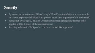 Security
● By conservative estimates, 70% of today’s WordPress installations are vulnerable
to known exploits (and WordPress powers more than a quarter of the entire web)
● Just about a year ago 12 million Drupal sites needed emergency patches to be
applied within 7 hours of the announcement
● Keeping a dynamic CMS patched can start to feel like a game of …
 
