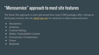“Microservice” approach to most site features
The Static Site approach is more piecemeal than many CMS packages offer, relying on
third-party services. See the Jekyll tips site for solutions to these needs and more:
● Newsletters
● Analytics
● Content Editing
● Media / Embeddable Content
● Community / Commentary
● Forms
● Backends
 