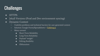 Challenges
● HTTPS
● Jekyll Versions (Prod and Dev environment syncing)
● Dynamic Content
○ Usability problems and technical barriers for user-generated content
○ Solution: Google Forms/Spreadsheets + Tabletop.js
○ Many caveats!
■ Short-Term Reliability
■ Long-Term Reliability
■ Payload “weight”
■ Editing flexibility
■ Obfuscation
 