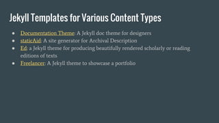 Jekyll Templates for Various Content Types
● Documentation Theme: A Jekyll doc theme for designers
● staticAid: A site generator for Archival Description
● Ed: a Jekyll theme for producing beautifully rendered scholarly or reading
editions of texts
● Freelancer: A Jekyll theme to showcase a portfolio
 