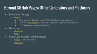 Beyond GitHub Pages: Other Generators and Platforms
● Free Static Hosting
○ Surge.sh
■ Great for more “dynamic” Native Web Apps (Isomorphic JavaScript)
■ Use GitHub, Contentful, or a custom MongoDB + Express.js as a data store
■ HTTPS available for custom domains!
● Generators
○ Middleman
○ Roots
● Some User-friendly Content Editors
○ Prose.io - uses GitHub’s API
○ Dillinger.io
 