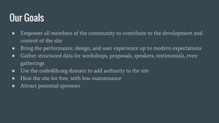 Our Goals
● Empower all members of the community to contribute to the development and
content of the site
● Bring the performance, design, and user experience up to modern expectations
● Gather structured data for workshops, proposals, speakers, testimonials, even
gatherings
● Use the code4lib.org domain to add authority to the site
● Host the site for free, with low maintenance
● Attract potential sponsors
 