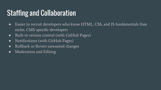 Staffing and Collaboration
● Easier to recruit developers who know HTML, CSS, and JS fundamentals than
niche, CMS-specific developers
● Built-in version control (with GitHub Pages)
● Notifications (with GitHub Pages)
● Rollback or Revert unwanted changes
● Moderation and Editing
 