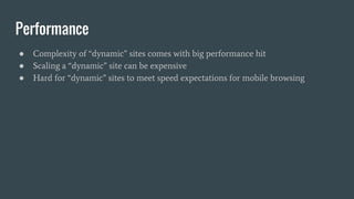 Performance
● Complexity of “dynamic” sites comes with big performance hit
● Scaling a “dynamic” site can be expensive
● Hard for “dynamic” sites to meet speed expectations for mobile browsing
 