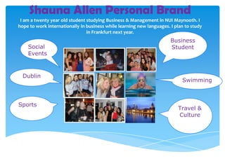 Shauna Allen Personal Brand
 I am a twenty year old student studying Business & Management in NUI Maynooth. I
hope to work internationally in business while learning new languages. I plan to study
                                in Frankfurt next year.
                                                                       Business
    Social                                                             Student
    Events



  Dublin
                                                                            Swimming



Sports
                                                                          Travel &
                                                                          Culture
 