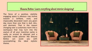 Shauna Bottos- Learn everything about interior designing!
The force of a positive, stylishly
engaging space is obvious—we incline
toward a brilliant, vivid, and
impeccably decorated room any given
day more than one that is dull, dim,
and dormant. That is the reason
changing over a customary room into a
workspace that may turn into the
asylum of all your inventive cycles is
really an errand to attempt and a
specialist inside planner like Shauna
Bottos can assist you with
accomplishing the ideal stylistic
theme.
 