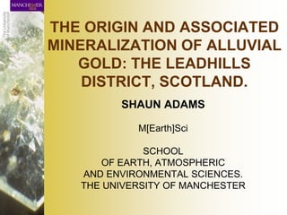 THE ORIGIN AND ASSOCIATED
MINERALIZATION OF ALLUVIAL
   GOLD: THE LEADHILLS
    DISTRICT, SCOTLAND.
         SHAUN ADAMS

            M[Earth]Sci

              SCHOOL
      OF EARTH, ATMOSPHERIC
   AND ENVIRONMENTAL SCIENCES.
   THE UNIVERSITY OF MANCHESTER
 
