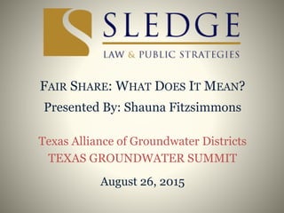 FAIR SHARE: WHAT DOES IT MEAN?
Presented By: Shauna Fitzsimmons
Texas Alliance of Groundwater Districts
TEXAS GROUNDWATER SUMMIT
August 26, 2015
 