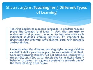 Teaching English as a second language to children requires
presenting concepts and ideas in ways that are easy to
understand and process. In order to help maximize each
individual student’s learning potential, it’s important to
understand the different ways children learn new concepts
and vocabulary.
Understanding the different learning styles among children
can help to tailor your lesson plans to each individual student.
Generally speaking, students will not adopt one learning style
exclusively, but if you watch closely you can typically identify
behavior patterns that suggest a preference towards one of
the three learning styles below.
Shaun Jurgens: Teaching for 3 Different Types
of Learning
 