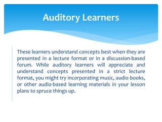 These learners understand concepts best when they are
presented in a lecture format or in a discussion-based
forum. While auditory learners will appreciate and
understand concepts presented in a strict lecture
format, you might try incorporating music, audio books,
or other audio-based learning materials in your lesson
plans to spruce things up.
Auditory Learners
 