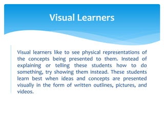 Visual learners like to see physical representations of
the concepts being presented to them. Instead of
explaining or telling these students how to do
something, try showing them instead. These students
learn best when ideas and concepts are presented
visually in the form of written outlines, pictures, and
videos.
Visual Learners
 