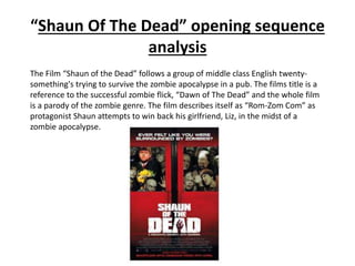 “Shaun Of The Dead” opening sequence 
analysis 
The Film “Shaun of the Dead” follows a group of middle class English twenty-something's 
trying to survive the zombie apocalypse in a pub. The films title is a 
reference to the successful zombie flick, “Dawn of The Dead” and the whole film 
is a parody of the zombie genre. The film describes itself as “Rom-Zom Com” as 
protagonist Shaun attempts to win back his girlfriend, Liz, in the midst of a 
zombie apocalypse. 
 