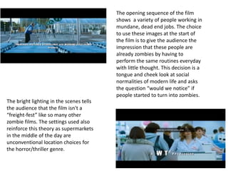The opening sequence of the film 
shows a variety of people working in 
mundane, dead end jobs. The choice 
to use these images at the start of 
the film is to give the audience the 
impression that these people are 
already zombies by having to 
perform the same routines everyday 
with little thought. This decision is a 
tongue and cheek look at social 
normalities of modern life and asks 
the question “would we notice” if 
people started to turn into zombies. 
The bright lighting in the scenes tells 
the audience that the film isn't a 
“freight-fest” like so many other 
zombie films. The settings used also 
reinforce this theory as supermarkets 
in the middle of the day are 
unconventional location choices for 
the horror/thriller genre. 
 
