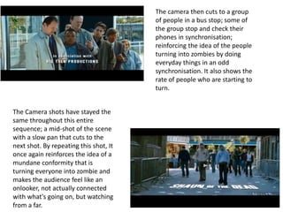 The camera then cuts to a group 
of people in a bus stop; some of 
the group stop and check their 
phones in synchronisation; 
reinforcing the idea of the people 
turning into zombies by doing 
everyday things in an odd 
synchronisation. It also shows the 
rate of people who are starting to 
turn. 
The Camera shots have stayed the 
same throughout this entire 
sequence; a mid-shot of the scene 
with a slow pan that cuts to the 
next shot. By repeating this shot, It 
once again reinforces the idea of a 
mundane conformity that is 
turning everyone into zombie and 
makes the audience feel like an 
onlooker, not actually connected 
with what's going on, but watching 
from a far. 
 