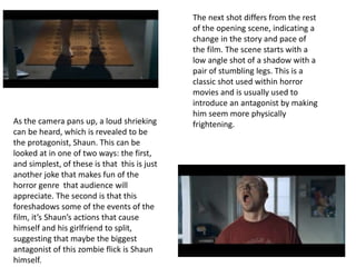 The next shot differs from the rest 
of the opening scene, indicating a 
change in the story and pace of 
the film. The scene starts with a 
low angle shot of a shadow with a 
pair of stumbling legs. This is a 
classic shot used within horror 
movies and is usually used to 
introduce an antagonist by making 
him seem more physically 
As the camera pans up, a loud shrieking frightening. 
can be heard, which is revealed to be 
the protagonist, Shaun. This can be 
looked at in one of two ways: the first, 
and simplest, of these is that this is just 
another joke that makes fun of the 
horror genre that audience will 
appreciate. The second is that this 
foreshadows some of the events of the 
film, it’s Shaun’s actions that cause 
himself and his girlfriend to split, 
suggesting that maybe the biggest 
antagonist of this zombie flick is Shaun 
himself. 
 