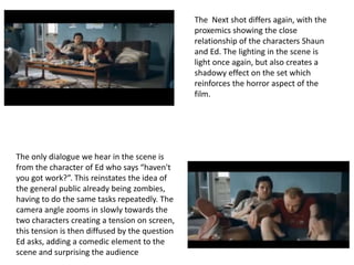 The Next shot differs again, with the 
proxemics showing the close 
relationship of the characters Shaun 
and Ed. The lighting in the scene is 
light once again, but also creates a 
shadowy effect on the set which 
reinforces the horror aspect of the 
film. 
The only dialogue we hear in the scene is 
from the character of Ed who says “haven't 
you got work?”. This reinstates the idea of 
the general public already being zombies, 
having to do the same tasks repeatedly. The 
camera angle zooms in slowly towards the 
two characters creating a tension on screen, 
this tension is then diffused by the question 
Ed asks, adding a comedic element to the 
scene and surprising the audience 
