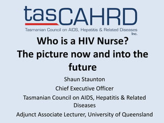 Who is a HIV Nurse?
The picture now and into the
           future
                  Shaun Staunton
              Chief Executive Officer
  Tasmanian Council on AIDS, Hepatitis & Related
                      Diseases
Adjunct Associate Lecturer, University of Queensland
 