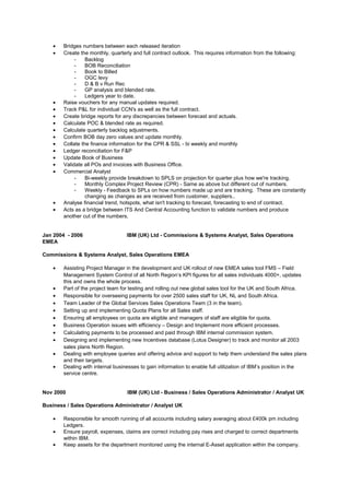 • Bridges numbers between each released iteration
• Create the monthly, quarterly and full contract outlook. This requires information from the following:
- Backlog
- BOB Reconciliation
- Book to Billed
- OGC levy
- D & B v Run Rec
- GP analysis and blended rate.
- Ledgers year to date.
• Raise vouchers for any manual updates required.
• Track P&L for individual CCN's as well as the full contract.
• Create bridge reports for any discrepancies between forecast and actuals.
• Calculate POC & blended rate as required.
• Calculate quarterly backlog adjustments.
• Confirm BOB day zero values and update monthly.
• Collate the finance information for the CPR & SSL - bi weekly and monthly
• Ledger reconciliation for F&P
• Update Book of Business
• Validate all POs and invoices with Business Office.
• Commercial Analyst
- Bi-weekly provide breakdown to SPLS on projection for quarter plus how we're tracking.
- Monthly Complex Project Review (CPR) - Same as above but different cut of numbers.
- Weekly - Feedback to SPLs on how numbers made up and are tracking. These are constantly
changing as changes as are received from customer, suppliers..
• Analyse financial trend, hotspots, what isn't tracking to forecast, forecasting to end of contract.
• Acts as a bridge between ITS And Central Accounting function to validate numbers and produce
another cut of the numbers.
Jan 2004 - 2006 IBM (UK) Ltd - Commissions & Systems Analyst, Sales Operations
EMEA
Commissions & Systems Analyst, Sales Operations EMEA
• Assisting Project Manager in the development and UK rollout of new EMEA sales tool FMS – Field
Management System Control of all North Region’s KPI figures for all sales individuals 4000+, updates
this and owns the whole process.
• Part of the project team for testing and rolling out new global sales tool for the UK and South Africa.
• Responsible for overseeing payments for over 2500 sales staff for UK, NL and South Africa.
• Team Leader of the Global Services Sales Operations Team (3 in the team).
• Setting up and implementing Quota Plans for all Sales staff.
• Ensuring all employees on quota are eligible and managers of staff are eligible for quota.
• Business Operation issues with efficiency – Design and Implement more efficient processes.
• Calculating payments to be processed and paid through IBM internal commission system.
• Designing and implementing new Incentives database (Lotus Designer) to track and monitor all 2003
sales plans North Region.
• Dealing with employee queries and offering advice and support to help them understand the sales plans
and their targets.
• Dealing with internal businesses to gain information to enable full utilization of IBM’s position in the
service centre.
Nov 2000 IBM (UK) Ltd - Business / Sales Operations Administrator / Analyst UK
Business / Sales Operations Administrator / Analyst UK
• Responsible for smooth running of all accounts including salary averaging about £400k pm including
Ledgers.
• Ensure payroll, expenses, claims are correct including pay rises and charged to correct departments
within IBM.
• Keep assets for the department monitored using the internal E-Asset application within the company.
 