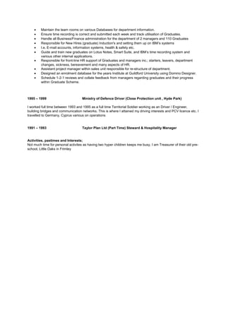 • Maintain the team rooms on various Databases for department information.
• Ensure time recording is correct and submitted each week and track utilisation of Graduates.
• Handle all Business/Finance administration for the department of 2 managers and 110 Graduates
• Responsible for New Hires (graduate) Induction's and setting them up on IBM’s systems
• I.e. E-mail accounts, information systems, health & safety etc.
• Guide and train new graduates on Lotus Notes, Smart Suite, and IBM’s time recording system and
various other internal applications.
• Responsible for front-line HR support of Graduates and managers inc.; starters, leavers, department
changes, sickness, bereavement and many aspects of HR.
• Assistant project manager within sales unit responsible for re-structure of department.
• Designed an enrolment database for the years Institute at Guildford University using Domino Designer.
• Schedule 1-2-1 reviews and collate feedback from managers regarding graduates and their progress
within Graduate Scheme.
1995 – 1999 Ministry of Defence Driver (Close Protection unit , Hyde Park)
I worked full time between 1993 and 1995 as a full time Territorial Soldier working as an Driver / Engineer,
building bridges and communication networks. This is where I attained my driving interests and PCV licence etc. I
travelled to Germany, Cyprus various on operations
1991 – 1993 Taylor Plan Ltd (Part Time) Steward & Hospitality Manager
Activities, pastimes and Interests;
Not much time for personal activites as having two hyper children keeps me busy. I am Treasurer of their old pre-
school, Little Oaks in Frimley
 