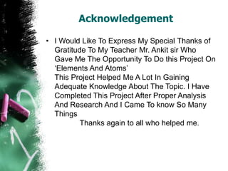 Acknowledgement
• I Would Like To Express My Special Thanks of
Gratitude To My Teacher Mr. Ankit sir Who
Gave Me The Opportunity To Do this Project On
‘Elements And Atoms’
This Project Helped Me A Lot In Gaining
Adequate Knowledge About The Topic. I Have
Completed This Project After Proper Analysis
And Research And I Came To know So Many
Things
Thanks again to all who helped me.
 